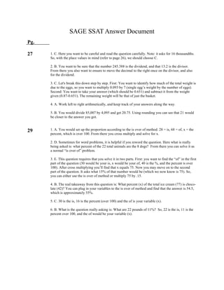 SAGE SSAT Answer Document
Pg.
27
29
1. C. Here you want to be careful and read the question carefully. Note: it asks for 16 thousandths.
So, with the place values in mind (refer to page 26), we should choose C.
2. B. You want to be sure that the number 245.388 is the dividend, and that 13.2 is the divisor.
From there you also want to ensure to move the decimal to the right once on the divisor, and also
for the dividend.
3. C. Let's break this down step by step. First: You want to identify how much of the total weight is
due to the eggs, so you want to multiply 0.093 by 7 (single egg’s weight by the number of eggs).
Second: You want to take your answer (which should be 0.651) and subtract it from the weight
given (0.87-0.651). The remaining weight will be that of just the basket.
4. A. Work left to right arithmetically, and keep track of your answers along the way.
5. B. You would divide 85,007 by 4,095 and get 20.75. Using rounding you can see that 21 would
be closer to the answer you got.
1. A. You would set up the proportion according to the is over of method. 28 = is, 68 = of, x = the
percent, which is over 100. From there you cross multiply and solve for x.
2. D. Sometimes for word problems, it is helpful if you reword the question. Here what is really
being asked is: what percent of the 22 total animals are the 8 dogs? From there you can solve it as
a normal “is over of” problem.
3. E. This question requires that you solve it in two parts. First: you want to find the “of” in the first
part of the question (30 would be your is, x would be your of, 40 is the %, and the percent is over
100). After cross multiplying you’ll find that x equals 75. Now you may move on to the second
part of the question. It asks what 15% of that number would be (which we now know is 75). So,
you can either use the is over of method or multiply 75 by .15.
4. B. The real takeaway from this question is: What percent (x) of the total ice cream (77) is choco-
late (42)? You can plug in your variables to the is over of method and find that the answer is 54.5,
which is approximately 55%.
5. C. 30 is the is, 16 is the percent (over 100) and the of is your variable (x).
6. B. What is the question really asking is: What are 22 pounds of 11%? So, 22 is the is, 11 is the
percent over 100, and the of would be your variable (x).
 