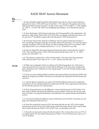 SAGE SSAT Answer Document
Pg.
31
33-34
1. B. Since Chandler bought the Ipad for 300 and had to pay sales tax, the new percent that he is
paying for the item is 118% (100 % just for the Xbox + 18 % sales tax). The question asks for the
total amount that he paid for the Ipad, or in other words, what is 118% of 300? Is = x (the variable),
of = 300, % = 118 over 100. After cross multiplying and isolating x, we’ll find that the total was
$354.
2. D. Since Rachel gets a 40% discount, that means she’ll be paying 60% of the original price. The
question is really asking: What is 60% of 27? From there you plug the information into the is over
of, and solve! (** remember to plug in the 60 for the percent - NOT the discount %)
3. B. First step: Find out how much the 4 sunflowers will cost at their normal price (8 times 4 =
$32). Second step: Recognize what they are actually asking: If the discount is 15 % off, then what a
consumer would pay is 85% for the flowers. So, they are asking what is 85% of 32 dollars? Third
step: Plug into the is over of formula and solve! (x = is, 32 = of, and 85% over 100).
4. D. Since he tipped 20%, that means that the total percent he spent on lunch that day would be
120%. They are asking: what is 120% of $22 (the amount that the lunch cost)? X = is, 120% =
percent over 100, and 22 = of.
5. E. This question is asking: $63 is 105% of what number? The price of the shoes represents
100%, then you add 5% tax to that. So, 63 = is, 105 = percent over 100, and x = of.
1. B. Make sure to read page 33 prior to working on the following questions. So, if the jersey’s
value increased from 45 to 54, then we know that the difference is $9. From there we plug in the
given information to the “difference over the original equals % over 100” formula (found on page
33) and solve.
2. E. First, you want to find the difference between the original and the increased price ($399), then
identify the original price ($200). From there you will plug in the information into the formula and
solve for x.
3. C. Like the other two questions, you want to first find the difference between the original and
lowered price ($2.25), and then identify the original price ($6.00). Then, plug the given information
into the formula, and solve for X (the percent).
4. D. Here, the question gives you the difference, or how much the tree grew (30.78 inches). You
don’t need to subtract, but just put the difference over the original. In this case, the tree was origi-
nally 324 inches. You plug that information to the difference over original formula and find that X
is 9.5%.
5. E. First start by finding the difference in price (which turns out to be $342). From there you will
plug in the information and solve for x.
6. B. Since she increased her money by 42%, this means that she now has 142% of her original
amount in her account. If you want to find out how much total money she has, then it may be help-
ful to reframe the question. What is 142% of $65? Now, you just plug in and solve.
7. A. Since the car decreased in value after the first year by 23%, we know that it now cost 77% of
its original amount. We can reframe the question as: What is 77% of 25,500, and set it up as an “is
over of” problem.
 