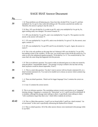 SAGE SSAT Answer Document
Pg.
35
38
39
40
41
42-42
1. B. These problems are all balancing acts. Since here they divided 50 by 2 to get 25, and then
multiplied r by 2 to get 2r, they really did nothing at all. The actions canceled one another out.
Therefore, the answer is going to stay the same: 9.
2. B. Here, 16% was divided by 4, in order to get 4%, and q was multiplied by 4 to get 4q. So,
again nothing really was changed. The answer remains 16.
3. E. 20% was divided by 5 to get 4%, and x was multiplied by 5 to get 5x. The equation was bal-
anced, so the answer will remain 75.
4. C. 15% was multiplied by 3 to get 45%, and m was divided by 3 to get m/3. So, the answer, once
again, remains 35.
5. D. 28% was multiplied by 3 to get 84% and 3k was divided by 3 to get k. Again, the answer re-
mains 9.
6. D. This is the only problem on this page that isn’t balanced. 60% was divided by 2 to get 30%,
but nothing is done to the variable y. In this case, you would want to then divide the answer by 2 in
order to solve the unbalanced equation properly. 24 divided by 2 is 12. You would divide by 2 be-
cause that's the same thing that happened with the percents.
1. D. This is an inference question. You want to make an educated guess as to what was meant by
using the phrase “unremarkable details.” The passage is trying to allude to the fact that solving
these mysteries would be almost impossible, if not C.
1. C. This is a main idea question. You don’t want to answer with too broad a statement (E), or a
detail oriented statement (A). You want to be mindful not to choose an answer which contains trig-
ger language (B).
1. A. These are detail questions. Watch out for trigger language! Line 2 contains the correct an-
swer.
2. E. Line 12 contains the correct answer.
E. This is an inference question. The concluding sentence reveals conversation as an “engaging”
learning strategy. Engaging is a synonym for “interesting" so A, C, and D can all be eliminated. B
is mistaken: although the passage states talking to others, it specifically states talking to others
“with vocabularies larger than their own,” which fellow students do not have.
1. B. This is a Main Idea question. A and E are too broad while C and D are detail oriented. “An
art movement” in this case is specifically referencing the Hudson River School.
2. E. This is a detail question. All of the other answer choices were mentioned in the passage while
E was NOT.
 