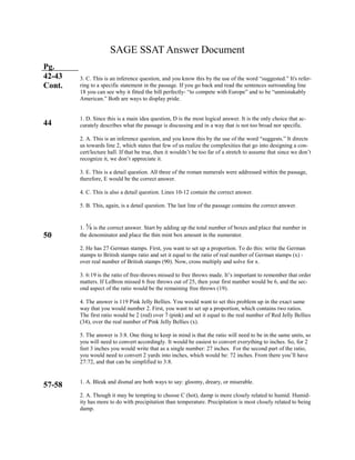 SAGE SSAT Answer Document
Pg.
42-43
Cont.
44
50
57-58
3. C. This is an inference question, and you know this by the use of the word “suggested.” It's refer-
ring to a specific statement in the passage. If you go back and read the sentences surrounding line
18 you can see why it fitted the bill perfectly- “to compete with Europe” and to be “unmistakably
American.” Both are ways to display pride.
1. D. Since this is a main idea question, D is the most logical answer. It is the only choice that ac-
curately describes what the passage is discussing and in a way that is not too broad nor specific.
2. A. This is an inference question, and you know this by the use of the word “suggests.” It directs
us towards line 2, which states that few of us realize the complexities that go into designing a con-
cert/lecture hall. If that be true, then it wouldn’t be too far of a stretch to assume that since we don’t
recognize it, we don’t appreciate it.
3. E. This is a detail question. All three of the roman numerals were addressed within the passage,
therefore, E would be the correct answer.
4. C. This is also a detail question. Lines 10-12 contain the correct answer.
5. B. This, again, is a detail question. The last line of the passage contains the correct answer.
1. ⅝ is the correct answer. Start by adding up the total number of boxes and place that number in
the denominator and place the thin mint box amount in the numerator.
2. He has 27 German stamps. First, you want to set up a proportion. To do this: write the German
stamps to British stamps ratio and set it equal to the ratio of real number of German stamps (x) -
over real number of British stamps (90). Now, cross multiply and solve for x.
3. 6:19 is the ratio of free-throws missed to free throws made. It’s important to remember that order
matters. If LeBron missed 6 free throws out of 25, then your first number would be 6, and the sec-
ond aspect of the ratio would be the remaining free throws (19).
4. The answer is 119 Pink Jelly Bellies. You would want to set this problem up in the exact same
way that you would number 2. First, you want to set up a proportion, which contains two ratios.
The first ratio would be 2 (red) over 7 (pink) and set it equal to the real number of Red Jelly Bellies
(34), over the real number of Pink Jelly Bellies (x).
5. The answer is 3:8. One thing to keep in mind is that the ratio will need to be in the same units, so
you will need to convert accordingly. It would be easiest to convert everything to inches. So, for 2
feet 3 inches you would write that as a single number: 27 inches. For the second part of the ratio,
you would need to convert 2 yards into inches, which would be: 72 inches. From there you’ll have
27:72, and that can be simplified to 3:8.
1. A. Bleak and dismal are both ways to say: gloomy, dreary, or miserable.
2. A. Though it may be tempting to choose C (hot), damp is more closely related to humid. Humid-
ity has more to do with precipitation than temperature. Precipitation is most closely related to being
damp.
 