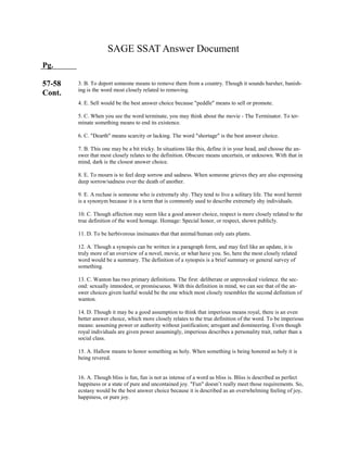 SAGE SSAT Answer Document
Pg.
57-58
Cont.
3. B. To deport someone means to remove them from a country. Though it sounds harsher, banish-
ing is the word most closely related to removing.
4. E. Sell would be the best answer choice because "peddle" means to sell or promote.
5. C. When you see the word terminate, you may think about the movie - The Terminator. To ter-
minate something means to end its existence.
6. C. "Dearth" means scarcity or lacking. The word "shortage" is the best answer choice.
7. B. This one may be a bit tricky. In situations like this, define it in your head, and choose the an-
swer that most closely relates to the definition. Obscure means uncertain, or unknown. With that in
mind, dark is the closest answer choice.
8. E. To mourn is to feel deep sorrow and sadness. When someone grieves they are also expressing
deep sorrow/sadness over the death of another.
9. E. A recluse is someone who is extremely shy. They tend to live a solitary life. The word hermit
is a synonym because it is a term that is commonly used to describe extremely shy individuals.
10. C. Though affection may seem like a good answer choice, respect is more closely related to the
true definition of the word homage. Homage: Special honor, or respect, shown publicly.
11. D. To be herbivorous insinuates that that animal/human only eats plants.
12. A. Though a synopsis can be written in a paragraph form, and may feel like an update, it is
truly more of an overview of a novel, movie, or what have you. So, here the most closely related
word would be a summary. The definition of a synopsis is a brief summary or general survey of
something.
13. C. Wanton has two primary definitions. The first: deliberate or unprovoked violence. the sec-
ond: sexually immodest, or promiscuous. With this definition in mind, we can see that of the an-
swer choices given lustful would be the one which most closely resembles the second definition of
wanton.
14. D. Though it may be a good assumption to think that imperious means royal, there is an even
better answer choice, which more closely relates to the true definition of the word. To be imperious
means: assuming power or authority without justification; arrogant and domineering. Even though
royal individuals are given power assumingly, imperious describes a personality trait, rather than a
social class.
15. A. Hallow means to honor something as holy. When something is being honored as holy it is
being revered.
16. A. Though bliss is fun, fun is not as intense of a word as bliss is. Bliss is described as perfect
happiness or a state of pure and uncontained joy. "Fun" doesn’t really meet those requirements. So,
ecstasy would be the best answer choice because it is described as an overwhelming feeling of joy,
happiness, or pure joy.
 