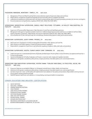 PACKAGING MANAGER, MONTEREY- TEMPLE , PA 200 7-2010
 Management of ProductionPlant forpacking fresh producewithdirect reportsofsupervisors, leads, and workforce.
 Responsiblefor management of operational expensesand workforcelabor withstrict budgetary boundaries
 Leadership and development ofplantpersonnel inall areasof company policies, safety trainingand procedures, sanitation,bio-terrorism, and logistics.
 Ensured complianceto all specifications, regulatory (HACCP, SQF, USDA, FDA, SSOP, GMP’s)
OPERATIONS/ ORIENTATION SUPERVISOR, CARGILL MEAT SOLUTIONS- OTTUMWA , IA FACILITY AND HAZETON, PA
FACILITY 2003-2007
 Supervision of Processing Plant Departmentsin Raw Fabrication, Cutand Pack, and CaseReady operations.
 Management of all aspectsof operationsand laborworkforcein collectivebargaining environment withfocusoncomplianceto allFood Safety
Systems, Regulatory Compliance, Safety Policies, and Customer Specifications(HACCP, SQF, USDA, FDA, SSOP, GMP’s).
 Activedevelopment of team training throughinstructionaldesign,developmental programsto plant policiesand procedures
OPERATIONS SUPERVISOR, ZACKY FARMS- FRESNO, CA 2003-2001
 Daily Supervision ofoperationsin further processingplant with emphasisin Mix, Injection, and Cook-Pac
 Daily interaction withUSDA inspectorsinareasof processing andexportregulations.
 Responsiblefor management of workforcein spec adherence, regulatory compliance, safety, plant policy and procedures
OPERATIONS SUPERVISOR, DIESTEL TURKEY RANCH CORP- SORNORA, CA 2003-2001
 Leader and supervisor in operational departmentsofSpecialty Certified Organic ProcessingPlant in areasof De-Bone, Cut,Injection andCook-Pac in
further processingplant.
 Operational Management ofFacility, Employees, and Processin conjunction with company and regulatory standards
 Adherenceto all regulatory compliances, safety policies, company procedures, food safety systems, and customerspecifications.
OPERATIONS AND SANITATION SUPERVISOR, FOSTER FARMS- TURLOCK AND CERES, CA FACILITIES; KELSO, WA
FACILITY 1987-2003
 Production Supervisor accountablefor Debone, Cut, Packaging Lineswith focuson Safety, Quality, and Productivity.
 Adherenceto all regulatory compliances, safety policies, company procedures, food safety systems, and customerspecifications.
 Sanitation Supervisor in start-up IQF Facility with implementation and validationof new policiesand procedures. Responsiblefor training new work
forceto obtain company initiativesand goals.
 Feed Mill Operator Lead Person with experienceinmixing,loading, receivingand transfer totransportation
CAREER EDUCATION AND INDUSTRY CERTIFICATIO NS
 HACCP CERTIFIED
 SQF LEVEL 2 TRAINED
 HUMANE HANDLINGCERTIFIED
 OSHA TRAINED
 USDA REGULATIONS TRAINED
 FDA REGULATIONS TRAINED
 CERTIFIEDORGANICTRAINED
 GMP, SOP, SSOP TRAINED
 INSTRUCTIONAL TRAINED
 KRONOS, MS, PEOPLE SOFT
 MECHANICAL DRAFTINGAT Uof GUADALAJAR, MX
 BUSINESS MANAGEMENT AT INDIANHILL JR. COLLEGE
REFERENCES ON REQUEST
 