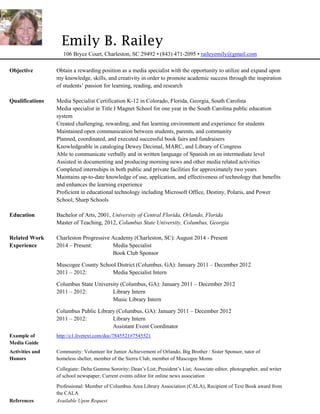 Emily B. Railey
106 Bryce Court, Charleston, SC 29492 • (843) 471-2095 • raileyemily@gmail.com
Objective Obtain a rewarding position as a media specialist with the opportunity to utilize and expand upon
my knowledge, skills, and creativity in order to promote academic success through the inspiration
of students’ passion for learning, reading, and research
Qualifications Media Specialist Certification K-12 in Colorado, Florida, Georgia, South Carolina
Media specialist in Title I Magnet School for one year in the South Carolina public education
system
Created challenging, rewarding, and fun learning environment and experience for students
Maintained open communication between students, parents, and community
Planned, coordinated, and executed successful book fairs and fundraisers
Knowledgeable in cataloging Dewey Decimal, MARC, and Library of Congress
Able to communicate verbally and in written language of Spanish on an intermediate level
Assisted in documenting and producing morning news and other media related activities
Completed internships in both public and private facilities for approximately two years
Maintains up-to-date knowledge of use, application, and effectiveness of technology that benefits
and enhances the learning experience
Proficient in educational technology including Microsoft Office, Destiny, Polaris, and Power
School, Sharp Schools
Education Bachelor of Arts, 2001, University of Central Florida, Orlando, Florida
Master of Teaching, 2012, Columbus State University, Columbus, Georgia
Related Work Charleston Progressive Academy (Charleston, SC): August 2014 - Present
Experience 2014 – Present: Media Specialist
Book Club Sponsor
Muscogee County School District (Columbus, GA): January 2011 – December 2012
2011 – 2012: Media Specialist Intern
Columbus State University (Columbus, GA): January 2011 – December 2012
2011 – 2012: Library Intern
Music Library Intern
Columbus Public Library (Columbus, GA): January 2011 – December 2012
2011 – 2012: Library Intern
Assistant Event Coordinator
Example of http://c1.livetext.com/doc/7845521#7545521
Media Guide
Activities and Community: Volunteer for Junior Achievement of Orlando, Big Brother / Sister Sponsor, tutor of
Honors homeless shelter, member of the Sierra Club, member of Muscogee Moms
Collegiate: Delta Gamma Sorority; Dean’s List; President’s List; Associate editor, photographer, and writer
of school newspaper; Current events editor for online news association
Professional: Member of Columbus Area Library Association (CALA), Recipient of Text Book award from
the CALA
References Available Upon Request
 
