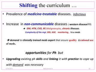 Shifting the curriculum …
• Prevalence of medicine-treatable diseases. Infectious
• Increase in non-communicable diseases ( western disease???)
 DM, HTN, CVD, RF,Malignancyies, chronic illnesses.
Complexity of the mgt, DDI, ADE, monitoring,, New meds
 demand to clinically trained meds expert that ensure quality &rational use
of meds.
opportunities for Ph but
• Upgrading existing ph skills and linking it with practice to cope up
with demand was necessary
5/14/2015 Mohammed A 16
 
