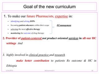 Goal of the new curriculum
1. To make our future Pharmacists, expertise in:
– identifying and solving DTPs
– becoming patient educators within their scope DT management
– selecting the most effective therapy
– monitoring the outcome of drug therapy
2. Provider of patient-centered not product oriented services in all our HC
settings And
3. highly involved in clinical practice and research
make better contribution to patients Rx outcome & HC in
Ethiopia
18Mohammed A5/14/2015
 