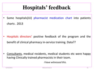 Hospitals’ feedback
• Some hospitals(JU) pharmacist medication chart into patients
charts . 2013
• Hospitals directors’ positive feedback of the program and the
benefit of clinical pharmacy in-service training. Data??
• Consultants, medical residents, medical students etc were happy
having Clinically trained pharmacists in their team.
I have witnessed this.
5/14/2015 Mohammed A 21
 