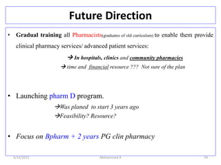 Future Direction
• Gradual training all Pharmacists(graduates of old curriculum) to enable them provide
clinical pharmacy services/ advanced patient services:
 In hospitals, clinics and community pharmacies
 time and financial resource ??? Not sure of the plan
• Launching pharm D program.
Was planed to start 3 years ago
Feasibility? Resource?
• Focus on Bpharm + 2 years PG clin pharmacy
5/14/2015 Mohammed A 24
 
