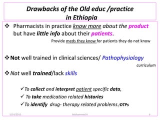 Drawbacks of the Old educ /practice
in Ethiopia
 Pharmacists in practice know more about the product
but have little info about their patients.
Provide meds they know for patients they do not know
Not well trained in clinical sciences/ Pathophysiology
curriculum
Not well trained/lack skills
To collect and interpret patient specific data,
 To take medication related histories
To identify drug- therapy related problems./DTPs
5/14/2015 Mohammed A 6
 