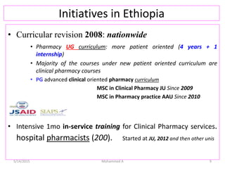 Initiatives in Ethiopia
• Curricular revision 2008: nationwide
• Pharmacy UG curriculum: more patient oriented (4 years + 1
internship)
• Majority of the courses under new patient oriented curriculum are
clinical pharmacy courses
• PG advanced clinical oriented pharmacy curriculum
MSC in Clinical Pharmacy JU Since 2009
MSC in Pharmacy practice AAU Since 2010
• Intensive 1mo in-service training for Clinical Pharmacy services.
hospital pharmacists (200). Started at JU, 2012 and then other unis
5/14/2015 Mohammed A 9
 