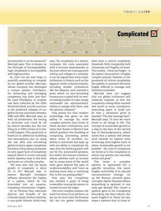 February 2007 25
less precisely it can be measured,”
Marczyk says. This is known as
the Principle of Incompatibility:
high complexity is incompatible
with high precision.
So, how can we ever hope to
quantify something as complex
as our global society? Marczyk,
whose company has developed
a unique system, OntoSpace,
for measuring and managing
complexity, has done just that.
He used OntoSpace to analyse
raw data collected by the CIA’s
World Fact Book, and the outcome
is the predicted collapse of our
global society sometime between
2040 and 2045. Marczyk says, as
with all predictions, the timing
is uncertain and could be off
by several decades, but the one
thing he is 100% certain of is that
it will happen. This projection is
based on no additional modelling
and assumptions, but on using
the raw data and calculating
global society’s upper complexity
boundary. Every system possesses
its own upper limit of complexity
beyond which it cannot naturally
evolve. Systems close to this limit
are known as critically complex.
“We have seen that the yearly
growth of complexity is about
5% to 6%,” Marczyk says. In
essence Marczyk’s OntoSpace
software determines the fragility
of a system, which he has
formulated into an equation:
Complexity x Uncertainty = Fragility.
Or as Thomas Frey, executive
director and founder of the
Colorado-based, DaVinci Institute,
a non-profit futurist think-tank,
says, “As complexity of a system
increases, the costs associated
with it increase exponentially, to
the point where the costs approach
infinity, and collapse is a certainty.
It can be argued that every major
civilisation in history such as the
Egyptian,Greek,or Roman empires,
including smaller civilisations
like the Mayans, each reached a
point where an ever-increasing
bureaucracy coupled with an ever-
increasing number of rules, simply
overloaded the administrators’
ability to comply with them, and
the systems collapsed.”
Frey points out that modern
technology has given us the
ability to manage far more
complex systems than those of
these ancient civilisations, and
notes that thanks to Moore’s Law
(which predicts the doubling of
computing processing power
about every 18 months), our
ability to automate has kept up
with our ability to complicate. He
says that the breaking point will
not be the automated systems,
but rather the human interface,
where systems such as income
tax in many parts of the world
have gone beyond the pale of
understandability and “exist as
nothing more than a confusing
blur to the tax-paying public.”
Frey says the complexity
has reached a point of being
irreversible, causing the system to
unravel around the edges.
The more complex a system, the
more functions it can perform, so
we can do more than the Romans
did. But our global civilisation
does have a critical complexity
threshold. With complexity, both
robustness and fragility increase.
This duality – robust yet fragile – is
the salient characteristic of highly
complex systems. However, in the
proximity of critical complexity,
the system in question becomes
fragile, difficult to manage, and
therefore vulnerable.
Marczyk does not suggest
that our global civilisation will
suddenly implode, or that the
complexity ceiling when reached
will result in some cataclysmic
wrenching apart. It could just
be that a saturation point is
reached. “The key message here,”
Marczyk says, “is that we reach
limits to all things in life. The
concept of sustainable growth is
a slap in the face of the second
law of thermodynamics, which
states that a system will always
tend towards its highest state
of entropy, thus highest state of
chaos. Sustainable growth is not
possible – the rules of complexity
set limits as to the complexity to
which any system can naturally
evolve and grow.”
The more a complex
system is optimised for a
specific situation, the more
fragile and brittle it is, should
circumstances change. Or
as the Roman proverb goes,
Corruptio Optimi Pessima (when
something is optimal, it can
only get worse). The closer a
system gets to its complexity
boundary, the less robust, the
more fragile it is. There are two
ways a system that is close to
1
2 3 4 5 6 7 8
9 10 11 12 13 14
15 16 17 18 19 20 21
22
A typical business flow sheet often
has many components but relatively
low complexity.
Complicated
 