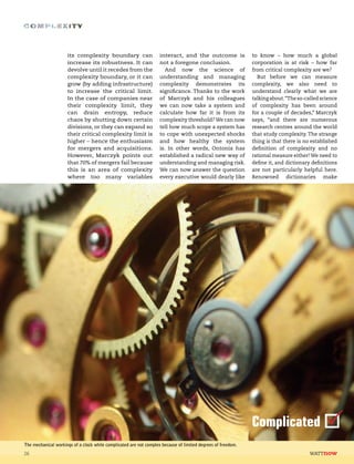 its complexity boundary can
increase its robustness. It can
devolve until it recedes from the
complexity boundary, or it can
grow (by adding infrastructure)
to increase the critical limit.
In the case of companies near
their complexity limit, they
can drain entropy, reduce
chaos by shutting down certain
divisions, or they can expand so
their critical complexity limit is
higher – hence the enthusiasm
for mergers and acquisitions.
However, Marczyk points out
that 70% of mergers fail because
this is an area of complexity
where too many variables
interact, and the outcome is
not a foregone conclusion.
And now the science of
understanding and managing
complexity demonstrates its
significance. Thanks to the work
of Marczyk and his colleagues
we can now take a system and
calculate how far it is from its
complexity threshold?We can now
tell how much scope a system has
to cope with unexpected shocks
and how healthy the system
is. In other words, Ontonix has
established a radical new way of
understanding and managing risk.
We can now answer the question
every executive would dearly like
to know – how much a global
corporation is at risk – how far
from critical complexity are we?
But before we can measure
complexity, we also need to
understand clearly what we are
talkingabout.“Theso-calledscience
of complexity has been around
for a couple of decades,” Marczyk
says, “and there are numerous
research centres around the world
that study complexity. The strange
thing is that there is no established
definition of complexity and no
rational measure either! We need to
define it, and dictionary definitions
are not particularly helpful here.
Renowned dictionaries make
26
The mechanical workings of a clock while complicated are not complex because of limited degrees of freedom.
Complicated
 