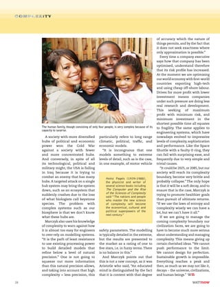 28
A society with more diversified
hubs of political and economic
power won the Cold War
against a society with fewer
and more concentrated hubs.
And conversely, in spite of all
its technological, political and
military might, the USA is failing
in Iraq because it is trying to
combat an enemy that has many
hubs. A targeted attack on a single
hub system may bring the system
down, such as an ecosystem that
suddenly crashes due to the loss
of what biologists call keystone
species. The problem with
complex systems such as our
biosphere is that we don’t know
what these hubs are.
Marczyk also uses his knowledge
of complexity to warn against how
it is almost too easy for engineers
to over-rely on modelling systems.
“It is the path of least resistance
to use existing processing power
to build detailed models that
refine below a level of natural
precision.” One is not going to
squeeze out more information
than this natural precision allows,
and taking into account that high
complexity = less precision, this
particularly refers to long range
climatic, political, traffic, and
economic models.
“It is incongruous that one
models something to extreme
levels of detail, such as is the case,
in one example, of motor vehicle
safety parameters. The modelling
is typically detailed in the extreme,
but the results are presented to
the market as a rating of one to
five stars, i.e. in fuzzy terms. There
is no balance in this.”
And Marczyk points out that
this is not a new concept, as it was
Aristotle who said, “An educated
mind is distinguished by the fact
that it is content with that degree
of accuracy which the nature of
things permits, and by the fact that
it does not seek exactness where
only approximation is possible.”
Every time a company executive
says how that company has been
optimised, understand therefore
that its risk profile has increased.
At the moment we are optimising
our world economy with first-world
countries exporting high-tech
and using cheap off-shore labour.
Drives for more profit with lower
investment means companies
under such pressure are doing less
real research and development.
This seeking of maximum
profit with minimum risk, and
minimum investment in the
shortest possible time all equates
to fragility. The same applies to
engineering systems, which have
nowadays evolved to impressive
levels of complexity, sophistication
and performance. Like the Space
Shuttle with a faulty O ring, they
can fail with surprising ease, and
frequently due to very simple and
trivial causes.
“It could be 2025, or 2085, but our
society will reach its complexity
boundary, become very brittle and
probably collapse.” The only hope
is that it will be a soft decay, and to
ensure that is the case, Marczyk is
trying to promote healthier goals
than pursuit of ultimate returns.
“If we use the laws of entropy and
complexity wisely we can have a
lot, but we can’t have it all.”
If we are going to manage the
coming complexity boundary our
civilization faces, we are going to
have to become much more serious
about understanding and managing
complexity. This means giving up
certain cherished ideas. “We cannot
push performance to the limit.
We cannot design for perfection.
Sustainable growth is impossible.
Everything reaches a peak and
then, as much as we may not like it,
decays – the universe, civilizations,
and human beings.”
The human family, though consisting of only four people, is very complex because of its
capacity to surprise.
Heinz Pagels (1939-1988),
the physicist and writer of
several science books including
The Computer and the Rise
of the Sciences of Complexity
said “The nations and people
who master the new science
of complexity will become
the economical, cultural and
political superpowers of the
next century.”
 