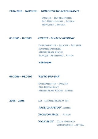 19.06.2010 – 26.09.2011 GRIECHISCHE RESTAURANTS
Saucier – Entrementier
Bad Reichenhall , Bayern
München , Bayern
03.2005 – 10.2009 'EUREST – PLATIS CATERING'
Entrementier – Saucier - Patissier
Sommer Saisonen
Mediterran Küche
Banquet Abteilung , Athen
nebenjob
09.2006 – 08.2007 'RESTO BIO-BAR'
Entrementier - Saucier
Bio–Restaurant
Mediterran Küche , Athen
2005 – 2006 ALS AUSHILFSKOCH IN:
'AIGLI ZAPPEIOU' , Athen
'JACKSON HALL' , Athen
'N.O.V. BLUE' , Club Nautico
Vouliagmeni , Attika
 