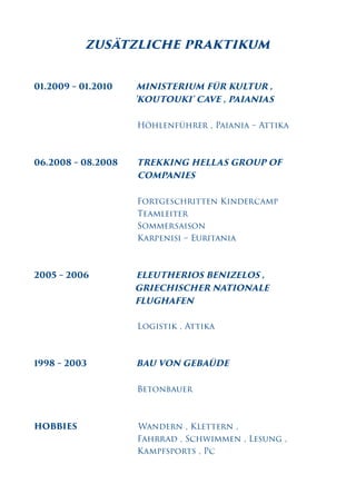 zusätzliche praktikum
01.2009 – 01.2010 MINISTERIUM FÜR KULTUR ,
'KOUTOUKI' CAVE , PAIANIAS
Höhlenführer , Paiania – Attika
06.2008 – 08.2008 TREKKING HELLAS GROUP OF
COMPANIES
Fortgeschritten Kindercamp
Teamleiter
Sommersaison
Karpenisi – Euritania
2005 – 2006 ELEUTHERIOS BENIZELOS ,
GRIECHISCHER NATIONALE
FLUGHAFEN
Logistik , Attika
1998 – 2003 BAU VON GEBAÜDE
Betonbauer
HOBBIES Wandern , Klettern ,
Fahrrad , Schwimmen , Lesung ,
Kampfsports , Pc
 