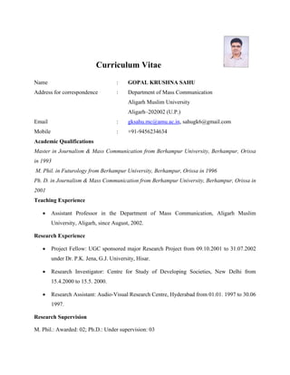Curriculum Vitae
Name : GOPAL KRUSHNA SAHU
Address for correspondence : Department of Mass Communication
Aligarh Muslim University
Aligarh–202002 (U.P.)
Email : gksahu.mc@amu.ac.in, sahugk6@gmail.com
Mobile : +91-9456234634
Academic Qualifications
Master in Journalism & Mass Communication from Berhampur University, Berhampur, Orissa
in 1993
M. Phil. in Futurology from Berhampur University, Berhampur, Orissa in 1996
Ph. D. in Journalism & Mass Communication from Berhampur University, Berhampur, Orissa in
2001
Teaching Experience
 Assistant Professor in the Department of Mass Communication, Aligarh Muslim
University, Aligarh, since August, 2002.
Research Experience
 Project Fellow: UGC sponsored major Research Project from 09.10.2001 to 31.07.2002
under Dr. P.K. Jena, G.J. University, Hisar.
 Research Investigator: Centre for Study of Developing Societies, New Delhi from
15.4.2000 to 15.5. 2000.
 Research Assistant: Audio-Visual Research Centre, Hyderabad from 01.01. 1997 to 30.06
1997.
Research Supervision
M. Phil.: Awarded: 02; Ph.D.: Under supervision: 03
 
