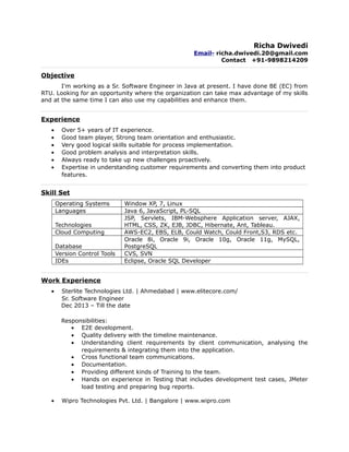 Richa Dwivedi
Email- richa.dwivedi.20@gmail.com
Contact +91-9898214209
Objective
I'm working as a Sr. Software Engineer in Java at present. I have done BE (EC) from
RTU. Looking for an opportunity where the organization can take max advantage of my skills
and at the same time I can also use my capabilities and enhance them.
Experience
• Over 5+ years of IT experience.
• Good team player, Strong team orientation and enthusiastic.
• Very good logical skills suitable for process implementation.
• Good problem analysis and interpretation skills.
• Always ready to take up new challenges proactively.
• Expertise in understanding customer requirements and converting them into product
features.
Skill Set
Operating Systems Window XP, 7, Linux
Languages Java 6, JavaScript, PL-SQL
Technologies
JSP, Servlets, IBM-Websphere Application server, AJAX,
HTML, CSS, ZK, EJB, JDBC, Hibernate, Ant, Tableau.
Cloud Computing AWS-EC2, EBS, ELB, Could Watch, Could Front,S3, RDS etc.
Database
Oracle 8i, Oracle 9i, Oracle 10g, Oracle 11g, MySQL,
PostgreSQL
Version Control Tools CVS, SVN
IDEs Eclipse, Oracle SQL Developer
Work Experience
• Sterlite Technologies Ltd. | Ahmedabad | www.elitecore.com/
Sr. Software Engineer
Dec 2013 – Till the date
Responsibilities:
• E2E development.
• Quality delivery with the timeline maintenance.
• Understanding client requirements by client communication, analysing the
requirements & integrating them into the application.
• Cross functional team communications.
• Documentation.
• Providing different kinds of Training to the team.
• Hands on experience in Testing that includes development test cases, JMeter
load testing and preparing bug reports.
• Wipro Technologies Pvt. Ltd. | Bangalore | www.wipro.com
 