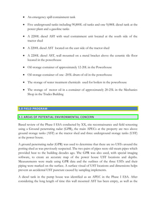 • An emergency spill containment tank
• Five underground tanks including 90,800L oil tanks and one 9,080L diesel tank at the
power plant and a gasoline tanks
• A 2200L diesel AST with steel containment unit located at the south side of the
tractor shed
• A 2200L diesel AST located on the east side of the tractor shed
• A 2200L diesel AST, wall mounted on a metal bracket above the ceramic tile floor
located in the powerhouse
• Oil storage container of approximately 12-20L in the Powerhouse
• Oil storage container of one -205L drum of oil in the powerhouse
• The storage of water treatment chemicals used for boilers in the powerhouse
• The storage of motor oil in a container of approximately 20-25L in the Mechanics
Shop in the Trades Building
3.0 FIELD PROGRAM
3.1 AREAS OF POTENTIAL ENVIRONMENTAL CONCERN
Based review of the Phase I ESA conducted by XX, site reconnaissance and field screening
using a Ground penetrating radar (GPR), the main APECs at the property are two above
ground storage tanks (AST) at the tractor shed and three underground storage tanks (UST)
at the power house.
A ground penetrating radar (GPR) was used to determine that there are no USTs around the
potting shed as was previously suspected. The two pairs of pipes were old steam pipes which
provided heat to the building decades ago. The GPR was also used, with special imaging
software, to create an accurate map of the power house UST locations and depths.
Measurements were made using GPR data and the outlines of the three USTs and their
piping were marked on the surface. A surface visual of UST locations and dimensions helps
prevent an accidental UST puncture caused by sampling implements.
A diesel tank in the pump house was identified as an APEC in the Phase I ESA. After
considering the long length of time this wall mounted AST has been empty, as well as the
 
