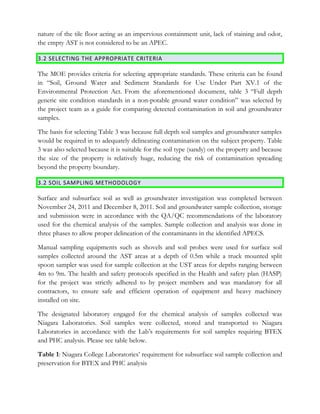 nature of the tile floor acting as an impervious containment unit, lack of staining and odor,
the empty AST is not considered to be an APEC.
3.2 SELECTING THE APPROPRIATE CRITERIA
The MOE provides criteria for selecting appropriate standards. These criteria can be found
in “Soil, Ground Water and Sediment Standards for Use Under Part XV.1 of the
Environmental Protection Act. From the aforementioned document, table 3 “Full depth
generic site condition standards in a non-potable ground water condition” was selected by
the project team as a guide for comparing detected contamination in soil and groundwater
samples.
The basis for selecting Table 3 was because full depth soil samples and groundwater samples
would be required in to adequately delineating contamination on the subject property. Table
3 was also selected because it is suitable for the soil type (sandy) on the property and because
the size of the property is relatively huge, reducing the risk of contamination spreading
beyond the property boundary.
3.2 SOIL SAMPLING METHODOLOGY
Surface and subsurface soil as well as groundwater investigation was completed between
November 24, 2011 and December 8, 2011. Soil and groundwater sample collection, storage
and submission were in accordance with the QA/QC recommendations of the laboratory
used for the chemical analysis of the samples. Sample collection and analysis was done in
three phases to allow proper delineation of the contaminants in the identified APECS.
Manual sampling equipments such as shovels and soil probes were used for surface soil
samples collected around the AST areas at a depth of 0.5m while a truck mounted split
spoon sampler was used for sample collection at the UST areas for depths ranging between
4m to 9m. The health and safety protocols specified in the Health and safety plan (HASP)
for the project was strictly adhered to by project members and was mandatory for all
contractors, to ensure safe and efficient operation of equipment and heavy machinery
installed on site.
The designated laboratory engaged for the chemical analysis of samples collected was
Niagara Laboratories. Soil samples were collected, stored and transported to Niagara
Laboratories in accordance with the Lab’s requirements for soil samples requiring BTEX
and PHC analysis. Please see table below.
Table 1: Niagara College Laboratories’ requirement for subsurface soil sample collection and
preservation for BTEX and PHC analysis
 
