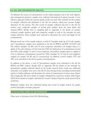 3.5 SOIL AND GROUNDWATER ANALYSIS
To delineate the source of contamination on the subject property and in line with adaptive
data management practices, samples were collected and analyzed in phases/rounds. A cost
effective approach which also ensures quality results was used. The yardstick for the number
of samples collected and submitted to the lab for analysis, taking into account budget
allocation for the project. The first round of samples collected and sent to the lab for
analysis were composite samples of several grab samples from the same depth and
stratum/APEC. Kindly refer to sampling plan in Appendix C for details of samples
collected, sample medium, grab and composite samples as well as the rationale for each
sample collection. These samples were analyzed to determine the extent and depth of soil
contamination.
During round one of the sample analyses, a total of 17samples made up of 10 soils samples
and 7 groundwater samples were submitted to the lab for BTEX and PHC (F1,F2,F3 and
F4) analysis. Samples A4, B5, and C5 were composite subsurface soil samples taken at a
depth of 5m and a distance of 0.5m from the USTs for delineation of contamination around
the USTs, while sample 1.1 and 2.1 were composite soil (surface) samples taken at a depth of
0.5m to delineate contamination around the ASTs. Samples 51, 53 and 56 were duplicate
samples for sample A4, B5 and 2.1 consecutively. In addition, control samples (37C and
38C) were submitted to the lab for quality control purposes.
In addition to the above, a total of 7groundwater samples were submitted to the lab for
BTEX and PHC analysis. Kindly refer to Appendix XX for details on the rationale for
groundwater samples collected. Based on the results received from round one, additional
subsurface soil samples were sent to the lab for areas having results exceeding recommended
criteria to further delineate and determine the extent of contamination in those areas. Figure
XX of appendix XX show details of samples submitted for round two analysis while Figure
XXX shows details of samples submitted for round 3 analysis based the result received from
round two.
Duplicate samples were also submitted during each round of sample analysis for quality
control and quality assurance purposes.
4.0 DEVIATIONS FROM CSA METHODOLOGY
There were no deviations from CSA Methodology.
 