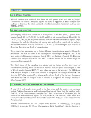 5.0 FINDINGS
5.1 CHEMICAL ANALYSIS
Selected samples were collected from both soil and ground water and sent to Niagara
Laboratories for analysis. Analytical reports are found in Appendix B These samples were
analyzed to determine the extent and depth of soil contamination. Parameters analyzed were
BTEX and PHC.
5.2 SAMPLING ANALYSIS
The sampling analysis was carried out in three phases. In the first phase, 7 ground water
sample (Sample ID 13, 19, 39, 40, 41, 42, 43) and 10 of soil samples (Sample ID A4, B5, C5,
1.1, 2.1, 37C, 38C, 51, 53, 56 ) were collected from the site and sent to the Niagara College
Laboratory for analysis. Subsurface soil sample were collected at a depth of 5m and at a
distance of 0.5 meters from the three tanks (A, B, and C). The soil samples were analyzed to
determine the extent and depth of contamination.
The second phase was carried out to further delineate contamination at a depth of 6m and a
distance of 1.5m from the tanks. In the second phase, 3 soil samples (Sample ID B6, C6, 54)
were sent to the laboratory for analysis. Sample ID 54 is a duplicate of sample B6. The three
samples were analyzed for BTEX and PHC. Analyzed results for the second stage are
summarized in Appendix B.
The third phase of the sampling was carried out to further confirm the extent of
contamination spatially, based on the results received from the phase three analysis. A total
of 19 soil samples (sample ID 57-74) were taken and sent to the laboratory for BTEX and
PHC analysis. Samples 57 to 62 were collected at a depth of 7m having a distance of 1.5m
from the UST while samples 63 to 68 were collected at a depth of 8m having a distance of
2.5m from the UST and samples 69 to 74 collected at a depth of 9m having a distance of
3.5m from the UST.
5.3 BENZENE, TOLUENE, ETHYLBENZENE AND XYLENE
A total of 10 soil samples were tested in the first phase and the results were compared
against Parkland/Commercial and Institutional land use of Table 3 of the standard under
Part XV.1 of the Environmental Protection Act. Table 3 in section 6 of this report, gives the
summary of data comparison against the standard for BTEX and PHC under Table 3 of
Soil, Ground Water and Sediment Standard for Use Under Part XV.1 of the Environmental
Protection Act.
Benzene concentrations for soil sample were revealed as 0.3088μg/g, 0.0100μg/g,
0.0100μg/g in samples B5, C5 and 53 respectively. Table 3 guideline’s value for benzene is
 