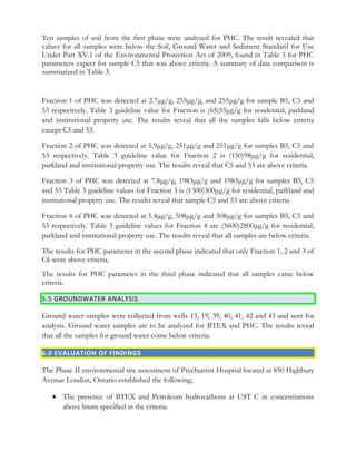 Ten samples of soil from the first phase were analyzed for PHC. The result revealed that
values for all samples were below the Soil, Ground Water and Sediment Standard for Use
Under Part XV.1 of the Environmental Protection Act of 2009, found in Table 3 for PHC
parameters expect for sample C5 that was above criteria. A summary of data comparison is
summarized in Table 3.
Fraction 1 of PHC was detected at 2.7μg/g, 255μg/g, and 255μg/g for sample B5, C5 and
53 respectively. Table 3 guideline value for Fraction is (65)55μg/g for residential, parkland
and institutional property use. The results reveal that all the samples falls below criteria
except C5 and 53.
Fraction 2 of PHC was detected at 5.9μg/g, 251μg/g and 251μg/g for samples B5, C5 and
53 respectively. Table 3 guideline value for Fraction 2 is (150)98μg/g for residential,
parkland and institutional property use. The results reveal that C5 and 53 are above criteria.
Fraction 3 of PHC was detected at 7.8μg/g, 1983μg/g and 1983μg/g for samples B5, C5
and 53 Table 3 guideline values for Fraction 3 is (1300)300μg/g for residential, parkland and
institutional property use. The results reveal that sample C5 and 53 are above criteria.
Fraction 4 of PHC was detected at 5.4μg/g, 508μg/g and 508μg/g for samples B5, C5 and
53 respectively. Table 3 guideline values for Fraction 4 are (5600)2800μg/g for residential,
parkland and institutional property use. The results reveal that all samples are below criteria.
The results for PHC parameter in the second phase indicated that only Fraction 1, 2 and 3 of
C6 were above criteria.
The results for PHC parameter in the third phase indicated that all samples came below
criteria.
5.5 GROUNDWATER ANALYSIS
Ground water samples were collected from wells 13, 19, 39, 40, 41, 42 and 43 and sent for
analysis. Ground water samples are to be analyzed for BTEX and PHC. The results reveal
that all the samples for ground water come below criteria.
6.0 EVALUATION OF FINDINGS
The Phase II environmental site assessment of Psychiatrist Hospital located at 850 Highbury
Avenue London, Ontario established the following;
• The presence of BTEX and Petroleum hydrocarbons at UST C in concentrations
above limits specified in the criteria.
 