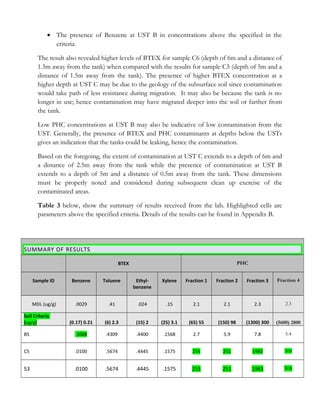 • The presence of Benzene at UST B in concentrations above the specified in the
criteria.
The result also revealed higher levels of BTEX for sample C6 (depth of 6m and a distance of
1.5m away from the tank) when compared with the results for sample C5 (depth of 5m and a
distance of 1.5m away from the tank). The presence of higher BTEX concentration at a
higher depth at UST C may be due to the geology of the subsurface soil since contamination
would take path of less resistance during migration. It may also be because the tank is no
longer in use; hence contamination may have migrated deeper into the soil or farther from
the tank.
Low PHC concentrations at UST B may also be indicative of low contamination from the
UST. Generally, the presence of BTEX and PHC contaminants at depths below the USTs
gives an indication that the tanks could be leaking, hence the contamination.
Based on the foregoing, the extent of contamination at UST C extends to a depth of 6m and
a distance of 2.5m away from the tank while the presence of contamination at UST B
extends to a depth of 5m and a distance of 0.5m away from the tank. These dimensions
must be properly noted and considered during subsequent clean up exercise of the
contaminated areas.
Table 3 below, show the summary of results received from the lab. Highlighted cells are
parameters above the specified criteria. Details of the results can be found in Appendix B.
SUMMARY OF RESULTS
BTEX PHC
Sample ID Benzene Toluene Ethyl-
benzene
Xylene Fraction 1 Fraction 2 Fraction 3 Fraction 4
MDL (ug/g) .0029 .41 .024 .15 2.1 2.1 2.3 2.3
Soil Criteria
(ug/g) (0.17) 0.21 (6) 2.3 (15) 2 (25) 3.1 (65) 55 (150) 98 (1300) 300 (5600) 2800
B5 .3088 .4309 .4400 .1568 2.7 5.9 7.8 5.4
C5 .0100 .5674 .4445 .1575 255 251 1983 508
53 .0100 .5674 .4445 .1575 255 251 1983 508
 