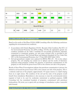 Round II
B6 .0034 .4405 .030 .1563 2.2 2.3 2.3 2.3
C6 2.89 135.3 25.63 38.33 297.3 345.2 1903.2 1246.1
54 .0034 .4401 .030 .1560 2.1 2.2 2.2 2.2
Round III Result
58 <mdl .4406 .025 <mdl 2.2 2.3 2.3 2.3
7.0 CONCLUSION AND RECOMMENDATION
Based on the results of this Phase II ESA, KMB Consulting offers the following conclusions
regarding the environmental site conditions:
• In accordance with Ontario Regulation 153/04 - Records of Site Condition, Part XV.1 of
the Environmental Protection Act (EPA) (O.Reg. 153/04), the appropriate generic site
condition standards are the Table 3 standards for non-potable groundwater, industrial,
commercial or community property use and coarse textured soils, as provided in the
supporting document “Soil, Ground Water and Sediment Standards for Use Under Part
XV.1 of the Environmental Protection Act,” 27 July 2009 (2009 Table 3 SCS).
• Soil and groundwater samples were analyzed for BTEX, PHC (F1 - F4) on the subject
property. The soil sampling was carried out in 3phases and the results of laboratory
analytical testing programs confirms the presence of petroleum contamination on the
property in soils around the power house USTs at the extreme east side of the property.
Results of these Phase II investigations indicate that petroleum contamination is present, but
limited to soil around the power house USTs at the extreme east side of the property. This is
a relatively small area of the property (approximately 133 square meters) at a depth sloping
from six to eight meters. The condition of the soil and the value of the property would
benefit from remediation. Remediation is also necessary to meet the environmental criteria
required of land to be used for residential, institutional or parkland purposes. KMB
Consulting Ltd. has remediated hundreds of properties contaminated with petroleum
hydrocarbons. We invite you to speak with our manager of remediation to plan a successful
path forward.
8.0 QUALIFICATIONS OF THE ASSESSORS
 