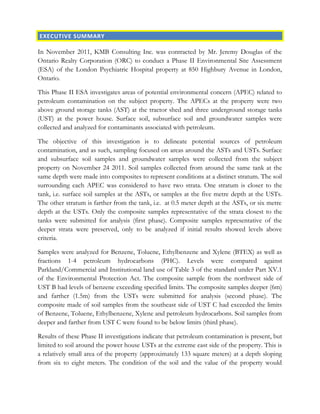 EXECUTIVE SUMMARY
In November 2011, KMB Consulting Inc. was contracted by Mr. Jeremy Douglas of the
Ontario Realty Corporation (ORC) to conduct a Phase II Environmental Site Assessment
(ESA) of the London Psychiatric Hospital property at 850 Highbury Avenue in London,
Ontario.
This Phase II ESA investigates areas of potential environmental concern (APEC) related to
petroleum contamination on the subject property. The APECs at the property were two
above ground storage tanks (AST) at the tractor shed and three underground storage tanks
(UST) at the power house. Surface soil, subsurface soil and groundwater samples were
collected and analyzed for contaminants associated with petroleum.
The objective of this investigation is to delineate potential sources of petroleum
contamination, and as such, sampling focused on areas around the ASTs and USTs. Surface
and subsurface soil samples and groundwater samples were collected from the subject
property on November 24 2011. Soil samples collected from around the same tank at the
same depth were made into composites to represent conditions at a distinct stratum. The soil
surrounding each APEC was considered to have two strata. One stratum is closer to the
tank, i.e. surface soil samples at the ASTs, or samples at the five metre depth at the USTs.
The other stratum is farther from the tank, i.e. at 0.5 meter depth at the ASTs, or six metre
depth at the USTs. Only the composite samples representative of the strata closest to the
tanks were submitted for analysis (first phase). Composite samples representative of the
deeper strata were preserved, only to be analyzed if initial results showed levels above
criteria.
Samples were analyzed for Benzene, Toluene, Ethylbenzene and Xylene (BTEX) as well as
fractions 1-4 petroleum hydrocarbons (PHC). Levels were compared against
Parkland/Commercial and Institutional land use of Table 3 of the standard under Part XV.1
of the Environmental Protection Act. The composite sample from the northwest side of
UST B had levels of benzene exceeding specified limits. The composite samples deeper (6m)
and farther (1.5m) from the USTs were submitted for analysis (second phase). The
composite made of soil samples from the southeast side of UST C had exceeded the limits
of Benzene, Toluene, Ethylbenzene, Xylene and petroleum hydrocarbons. Soil samples from
deeper and farther from UST C were found to be below limits (third phase).
Results of these Phase II investigations indicate that petroleum contamination is present, but
limited to soil around the power house USTs at the extreme east side of the property. This is
a relatively small area of the property (approximately 133 square meters) at a depth sloping
from six to eight meters. The condition of the soil and the value of the property would
 