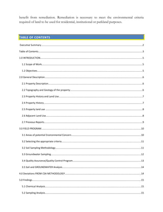 benefit from remediation. Remediation is necessary to meet the environmental criteria
required of land to be used for residential, institutional or parkland purposes.
TABLE OF CONTENTS
Executive Summary........................................................................................................................................................2
Table of Contents............................................................................................................................................................3
1.0 INTRODUCTION.........................................................................................................................................................5
1.1 Scope of Work.......................................................................................................................................................5
1.2 Objectives..............................................................................................................................................................5
2.0 General Description..................................................................................................................................................6
2.1 Property Description.............................................................................................................................................6
2.2 Topography and Geology of the property............................................................................................................6
2.3 Property History and Land Use.............................................................................................................................7
2.4 Property History....................................................................................................................................................7
2.5 Property land use .................................................................................................................................................8
2.6 Adjacent Land Use.................................................................................................................................................8
2.7 Previous Reports...................................................................................................................................................9
3.0 FIELD PROGRAM......................................................................................................................................................10
3.1 Areas of potential Environmental Concern........................................................................................................10
3.2 Selecting the appropriate criteria.......................................................................................................................11
3.2 Soil Sampling Methodology................................................................................................................................11
3.3 Groundwater Sampling.......................................................................................................................................12
3.4 Quality Assurance/Quality Control Program......................................................................................................13
3.5 Soil and GROUNDWATER Analysis......................................................................................................................14
4.0 Deviations FROM CSA METHODOLOGY..................................................................................................................14
5.0 Findings...................................................................................................................................................................15
5.1 Chemical Analysis................................................................................................................................................15
5.2 Sampling Analysis................................................................................................................................................15
 