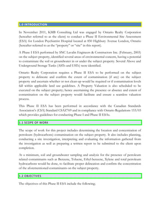 1.0 INTRODUCTION
In November 2011, KMB Consulting Ltd was engaged by Ontario Realty Corporation
(hereafter referred to as the client) to conduct a Phase II Environmental Site Assessment
(ESA) for London Psychiatrist Hospital located at 850 Highbury Avenue London, Ontario
(hereafter referred to as the “property” or “site” in this report).
A Phase I ESA performed by SNC Lavalin Engineers & Constructors Inc. (February, 2003)
on the subject property, identified several areas of environmental concern, having a potential
to contaminate the soil or groundwater in or under the subject property. Several Above and
Underground Storage Tanks (ASTs and USTs) were identified.
Ontario Realty Corporation requires a Phase II ESA to be performed on the subject
property to delineate and confirm the extent of contamination (if any) on the subject
property and ascertain whether or not clean-up would be required or if contamination levels
fall within applicable land use guidelines. A Property Valuation is also scheduled to be
executed on the subject property; hence ascertaining the presence or absence and extent of
contamination on the subject property would facilitate and ensure a seamless valuation
process.
This Phase II ESA has been performed in accordance with the Canadian Standards
Association’s (CSA) Standard CSAZ769 and in compliance with Ontario Regulations 153/03
which provides guidelines for conducting Phase I and Phase II ESAs.
1.1 SCOPE OF WORK
The scope of work for this project includes determining the location and concentration of
petroleum (hydrocarbons) contamination on the subject property. It also includes planning,
conducting a site investigation, interpreting and evaluating the information gathered from
the investigation as well as preparing a written report to be submitted to the client upon
completion.
At a minimum, soil and groundwater sampling and analysis for the presence of petroleum
related contaminants such as Benzene, Toluene, Ethyl-benzene, Xylene and total petroleum
hydrocarbons would be done, to facilitate proper delineation and confirm the concentration
of the aforementioned contaminants on the subject property.
1.2 OBJECTIVES
The objectives of this Phase II ESA include the following;
 