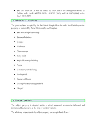 • The land south of CP Rail are owned by The Chair of the Management Board of
Cabinet under deed LX10368 (1869), LX10369 (1869), and LX 10370 (1869) under
P.I.N 08106-0147
2.5 PROPERTY LAND USE
The property been occupied by the Psychiatric Hospital has the under listed building on the
property as indicated by Aerial Photography and Site plan;
• The main Hospital buildings
• Resident buildings
• Garages
• Henhouse
• North cottage
• Band stand
• Vegetable storage building
• Arena
• Generator plant building
• Potting shed
• Frame tool house
• Underground screening chamber
• Chapel
2.6 ADJACENT LAND USE
The subject property is situated within a mixed residential, commercial/industrial and
institutional land use area in the City of London Ontario.
The adjoining properties of the subject property are occupied as follows:
 