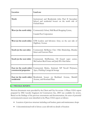 Location Land use
North Institutional and Residential; John Paul II Secondary
School and residential houses on the north side of
Oxford Street
West (at the north side): Commercial; Oxbury Mall Retail Shopping Centre,
Canada Post Corporation
West (at the south side): CFB London and Salvation Army on the east side of
Highbury Avenue
South (at the east side) Commercial; McMaster Chev Olds Dealership, Dundas
Street and Eastown Plaza
South (at the west side) Commercial; Mufflerman, Oil Guard super center,
McCracken Real Estate and Judy Di’s Hair Salon
East (at the south side):
commercial properties
Commercial; Brinks, Stairmail, NP Novell Polymers,
Apex, Flickling Cartage & Storage
East (at the north side):
residential
Residential; houses on Rushland Avenue, Mardell
Avenue, and Howland Place
2.7 PREVIOUS REPORTS
Previous documents were provided by the Client and City for review. A Phase I ESA report
prepared by SNC Lavalin Engineers & Constructors Inc, 2003 was available for review.
Based on the findings of the previous assessments and documentation, the areas of potential
environmental concern were identified in the Phase I ESA report as follows:
• Location of previous structure including coal bunker, paint and maintenance shops
• A decommissioned well of about a year old with no details of location
 