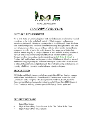 Reg No : 2007/210235/23 
COMPANY PROFILE 
HISTORY & ESTABLISHMENT 
We at IMS Brake & Clutch cc,together with our technicians, offer over 12 years of 
experience in the brake and clutch industry. Efficient, expert and personal 
attention to ensure all clients that our expertise is available at all times. We have 
seen all the changes and advances within the industry throughout this time and 
have always ensured that we are updated with the latest trends, standards and 
equipment in order to strive for perfection and thus leave you with the best 
possible service. Loyalty is a major objective of ours and this is surely evident as 
our staff and also customer compliment has been constant all these years. 
The current close corporation has been registered as IMS Brake & Clutch in 
October 2007 and has been trading as such since. IMS Brake & Clutch is focused 
on the servicing, repairing and re-manufacturing of all brake and clutch as well 
as all related equipment and products; all this while providing cost effective, yet 
expertly reliable services and products to our valued customers. 
BEE CERTIFIED 
IMS Brake and Clutch has successfully completed the BEE verification process, 
and has been awarded with a Broad Based BEE verification status of a Level 3 
Contributor and a complete 110% Recognition Level from, NERA, National 
Empowerment Rating Agency, through any and all Broad-Based BEE Codes of 
Good Practice as well any relevant gazetted industry charter scorecard. 
PRODUCTS INCLUDE : 
· Brake Shoe linings 
· Light + Heavy Duty Brake Shoes + Brake Disc Pads + Brake Discs 
· Light + Heavy Duty Brake Drums 
 