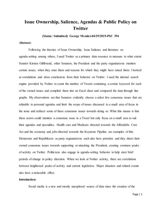 Page | 1
Issue Ownership, Salience, Agendas & Public Policy on
Twitter
(Status: Submitted) George Mendez-04/29/2015-PSC 394
Abstract:
Following the theories of Issue Ownership, Issue Salience and literature on
agenda-setting among others, I used Twitter as a primary data resource to measure to what extent
Senator Kirsten Gillibrand, other Senators, the President and the party organizations mention
certain issues, when they raise them and reasons for which they might have raised them. I looked
at correlations and draw conclusions from their behavior on Twitter. I used the internal search
engine provided by Twitter to count the number of Tweets containing a certain keyword for each
of the owned issues and compiled them into an Excel sheet and compared the data through line
graphs. My observations are that Senators evidently choose a select few consensus issues that are
relatable to personal agendas and limit the scope of issues discussed to a small area of focus in
the issue and redirect some of these consensus issues towards doing so. What this means is that
these actors could mention a consensus issue in a Tweet but only focus on a small area to suit
their agendas and specialties. Health care and Medicare directed towards the Affordable Care
Act and the economy and jobs directed towards the Keystone Pipeline are examples of this.
Democrats and Republicans as party organizations each also have priorities and they direct their
owned consensus issues towards supporting or attacking the President, creating common peaks
of activity on Twitter. Politicians also engage in agenda-setting behavior to help steer brief
periods of change in policy direction. When we look at Twitter activity, there are correlations
between heightened peaks of activity and current legislation. Major disasters and related events
also have a noticeable effect.
Introduction:
Social media is a new and mostly unexplored source of data since the creation of the
 