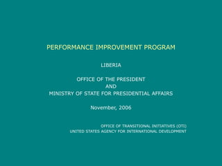 PERFORMANCE IMPROVEMENT PROGRAM
LIBERIA
OFFICE OF THE PRESIDENT
AND
MINISTRY OF STATE FOR PRESIDENTIAL AFFAIRS
November, 2006
OFFICE OF TRANSITIONAL INITIATIVES (OTI)
UNITED STATES AGENCY FOR INTERNATIONAL DEVELOPMENT
 
