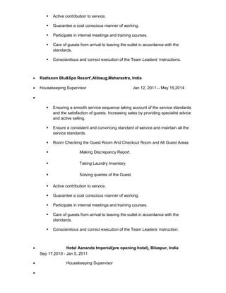  Active contribution to service.
 Guarantee a cost conscious manner of working.
 Participate in internal meetings and training courses.
 Care of guests from arrival to leaving the outlet in accordance with the
standards.
 Conscientious and correct execution of the Team Leaders’ instructions.
• Radisson Blu&Spa Resort’,Alibaug,Maharastra, India
• Housekeeping Supervisor Jan 12, 2011 – May 15,2014
•
 Ensuring a smooth service sequence taking account of the service standards
and the satisfaction of guests. Increasing sales by providing specialist advice
and active selling.
 Ensure a consistent and convincing standard of service and maintain all the
service standards.
 Room Checking the Guest Room And Checkout Room and All Guest Areas
 Making Discrepancy Report.
 Taking Laundry Inventory
 Solving queries of the Guest.
 Active contribution to service.
 Guarantee a cost conscious manner of working.
 Participate in internal meetings and training courses.
 Care of guests from arrival to leaving the outlet in accordance with the
standards.
 Conscientious and correct execution of the Team Leaders’ instruction.
• Hotel Aananda Imperial(pre opening hotel), Bilaspur, India
Sep 17,2010 - Jan 5, 2011
• Housekeeping Supervisor
•
 