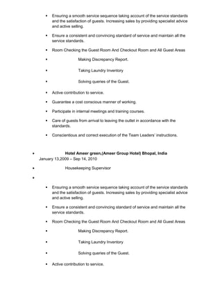  Ensuring a smooth service sequence taking account of the service standards
and the satisfaction of guests. Increasing sales by providing specialist advice
and active selling.
 Ensure a consistent and convincing standard of service and maintain all the
service standards.
 Room Checking the Guest Room And Checkout Room and All Guest Areas
 Making Discrepancy Report.
 Taking Laundry Inventory
 Solving queries of the Guest.
 Active contribution to service.
 Guarantee a cost conscious manner of working.
 Participate in internal meetings and training courses.
 Care of guests from arrival to leaving the outlet in accordance with the
standards.
 Conscientious and correct execution of the Team Leaders’ instructions.
• Hotel Ameer green,(Ameer Group Hotel) Bhopal, India
January 13,2009 – Sep 14, 2010
• Housekeeping Supervisor
•
 Ensuring a smooth service sequence taking account of the service standards
and the satisfaction of guests. Increasing sales by providing specialist advice
and active selling.
 Ensure a consistent and convincing standard of service and maintain all the
service standards.
 Room Checking the Guest Room And Checkout Room and All Guest Areas
 Making Discrepancy Report.
 Taking Laundry Inventory
 Solving queries of the Guest.
 Active contribution to service.
 