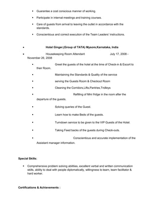 Guarantee a cost conscious manner of working.
 Participate in internal meetings and training courses.
 Care of guests from arrival to leaving the outlet in accordance with the
standards.
 Conscientious and correct execution of the Team Leaders’ instructions.
• Hotel Ginger,(Group of TATA) Mysore,Karnataka, India
• Housekeeping Room Attendant July 17, 2008 -
November 26, 2008
 Greet the guests of the hotel at the time of Check-in & Escort to
their Room.
 Maintaining the Standards & Quality of the service
 serving the Guests Room & Checkout Room
 Cleaning the Corridors,Lifts,Pantries,Trolleys
 Refilling of Mini fridge in the room after the
departure of the guests.
 Solving queries of the Guest.
 Learn how to make Beds of the guests.
 Turndown service to be given to the VIP Guests of the Hotel.
 Taking Feed backs of the guests during Check-outs.
 Conscientious and accurate implementation of the
Assistant manager information.
Special Skills:
 Comprehensive problem solving abilities, excellent verbal and written communication
skills, ability to deal with people diplomatically, willingness to learn, team facilitator &
hard worker.
Certifications & Achievements :
 