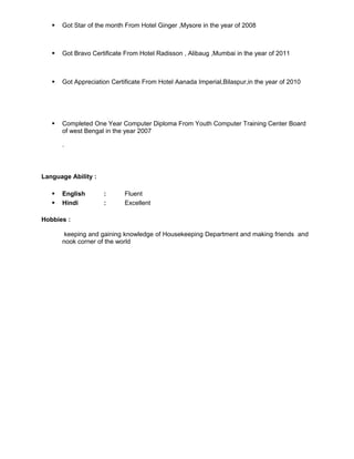  Got Star of the month From Hotel Ginger ,Mysore in the year of 2008
 Got Bravo Certificate From Hotel Radisson , Alibaug ,Mumbai in the year of 2011
 Got Appreciation Certificate From Hotel Aanada Imperial,Bilaspur,in the year of 2010
 Completed One Year Computer Diploma From Youth Computer Training Center Board
of west Bengal in the year 2007
.
Language Ability :
 English : Fluent
 Hindi : Excellent
Hobbies :
keeping and gaining knowledge of Housekeeping Department and making friends and
nook corner of the world
 