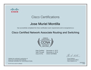Cisco Certifications
Jose Muriel Montilla
has successfully completed the Cisco certification exam requirements and is recognized as a
Cisco Certified Network Associate Routing and Switching
Date Certified
Valid Through
Cisco ID No.
December 4, 2015
December 4, 2018
CSCO12878808
Validate this certificate's authenticity at
www.cisco.com/go/verifycertificate
Certificate Verification No. 424523996207EQWL
Chuck Robbins
Chief Executive Officer
Cisco Systems, Inc.
© 2016 Cisco and/or its affiliates
600265890
0328
 