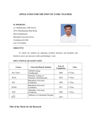 APPLICATION FOR THE POST OF TAMIL TEACHER
R. MOORTHY,
c/o, Mohankumar, (SJK Xerox)
307A, Maruthamalai Main Road,
Kalveerampalayam,
Bharathiar University (Post),
Coimbatore-641 046.
Cell: 9751104241
OBJECTIVE
To satisfy my students my imparting excellent education and discipline and
thereby to prove my innovative skills and Intelligent work.
EDUCATIONAL QUALIFICATION
Course University/Board/ Institute
Year of
Completion
Class
BA, Tamil
VHNSN College
Virudhunagar 2006 2nd
Class
B.Ed.,
Mahindra College of
Education, Thiruchencodu. 2010 1st
Class
MA
Bharathiyar University
Coimbatore. 2009 1st
Class
M.Phil
Bharathiyar University
Coimbatore. 2011 1st
Class
DTP
Bharathiar University
Coimbatore 2009 1st
Class
DVT
Diploma in Vivekananda Thoughs
2015
Title of the Thesis for the Research
 