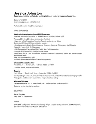 Jessica Johnston
Teachable, reliable, self-starter seeking to invest varied professional expertise.
Spokane, WA 99207
jto.johnston@gmail.com - (509) 795-1349
Authorized to work in the US for any employer
WORK EXPERIENCE
Lead Administrative Assistant/EHR Superuser
Riverview Retirement Community - Spokane, WA - June 2007 to June 2016
February 2016-June 2016: Lead Administrative Assistant
-Supervisor to First Impressions Reception Team in addition to prior duties.
September 2013-June 2016: Administrative Assistant
-Compliance Audits, Quality Control, Customer Retention, Marketing, IT Integration, Staff Education
August 2011-June 2016: EHR Superuser
-EHR Configuration/Training for a Multi-Facility Non-Profit Organization
November 2010-August 2011: Staffing/Central Supply
-Multi-Facility S/C.S. : staff procurement, scheduling, retention & orientation. Staffing and supply provided
within budget goals.
June 2007-November 2010: NAC
-Provided patient care for residents in a community setting.
Waitress/Hostess/Cashier
Kalico Kitchen - Spokane, WA - February 2006 to April 2007
Customer service, financial transactions.
Teacher
Kid's College - Seoul, South Korea - September 2002 to April 2005
Developed/taught curriculum, conducted individual assessments, and conferenced on students' progress for
Kindergarten and Elementary aged children in a private school setting.
Waitress/Hostess
Dante's Restaurants, Inc. - State College, PA - September 1999 to December 2001
Customer service, financial transactions.
EDUCATION
BA in English
Penn State - Pennsylvania
SKILLS
EHR / EMR Configuration / Maintenance/Training, Budget Analysis, Quality Assurance, Staff Management,
Educator, Customer Service, Microsoft Office/ Excel
 