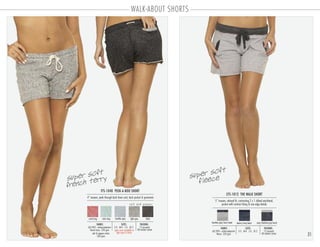 WALK-ABOUT SHORTS
31
FTS-1040 PEEK-A-BOO SHORT
PACKING:FABRIC:
12 pre-pack
48 master carton
60/40% cotton-polyester
french terry 220 gsm
salt & pepper colors
260 gsm
4” inseam, peek through back draw cord, back pocket & grommets
SIZES:
S-3 . M-4 . L-3 . XL-2
CFS-1012 THE WALK SHORT
PACKING:FABRIC:
12 pre-pack
48 master carton
60/40% cotton-polyester
fleece 220 gsm
5” inseam, relaxed fit, contrasting 2 x 1 ribbed waistband,
pocket with contrast lining & raw edge details
SIZES:
S-3 . M-4 . L-3 . XL-2open sizes available in
light grey & black
heather grey/onyx band denim/navy band onyx/heather grey band
coral icing mint icing heather grey light grey black
s a l t a n d p e p p e r
super soft
fleecesuper soft
french terry
 