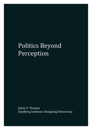  
	
  
	
  
	
  
	
  
	
  
	
  
	
  
	
  
	
  
Politics	
  Beyond	
  
Perception	
  
	
  
	
  
	
  
	
  
	
  
	
  
	
  
	
  
	
  
	
  
	
  
	
  
	
  
	
  
	
  
	
  
Julien	
  F.	
  Thomas	
  
Sandberg	
  Instituut:	
  Designing	
  Democracy	
  	
  
	
  
 