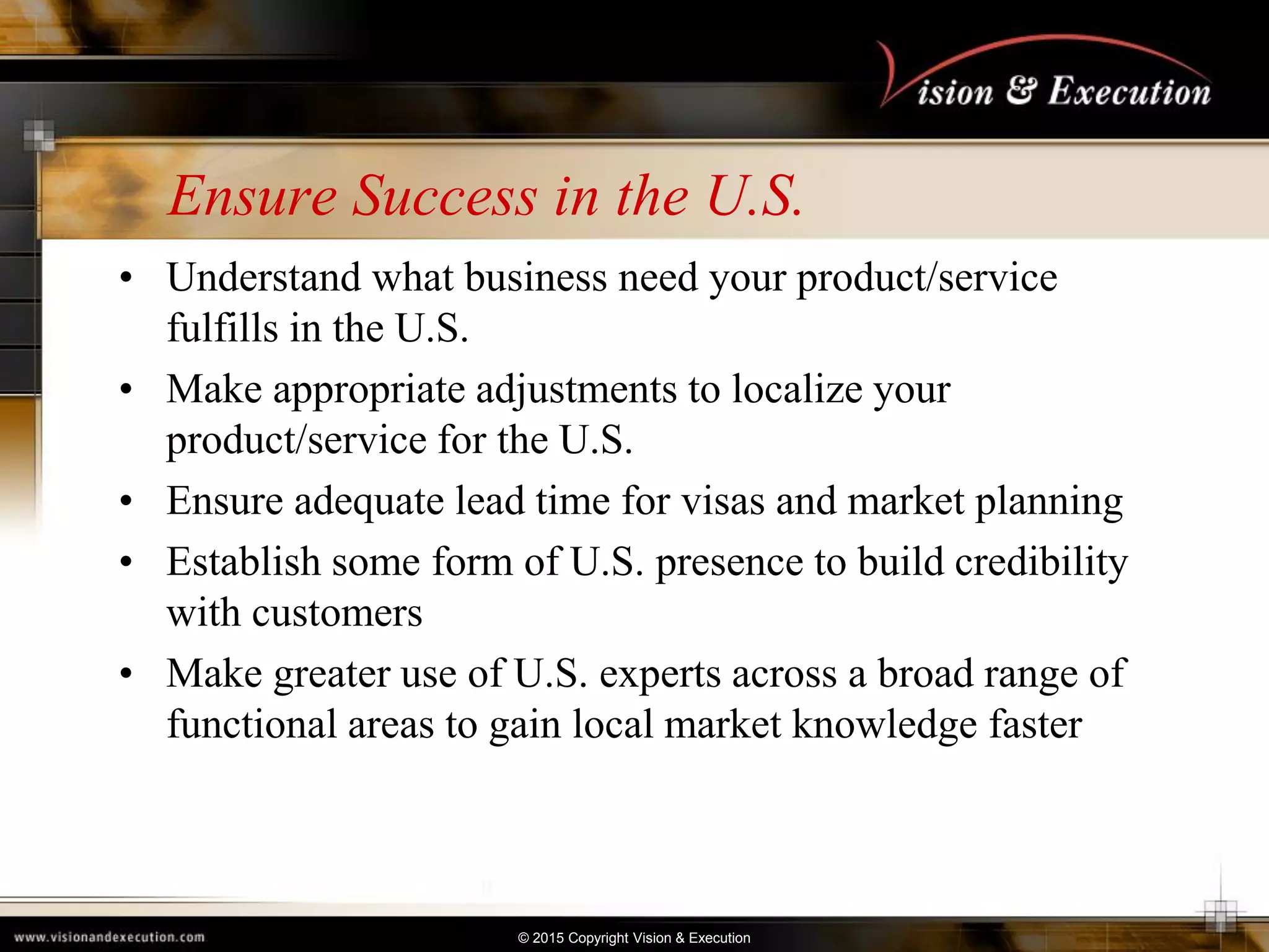 © 2015 Copyright Vision & Execution
Ensure Success in the U.S.
• Understand what business need your product/service
fulfills in the U.S.
• Make appropriate adjustments to localize your
product/service for the U.S.
• Ensure adequate lead time for visas and market planning
• Establish some form of U.S. presence to build credibility
with customers
• Make greater use of U.S. experts across a broad range of
functional areas to gain local market knowledge faster
 