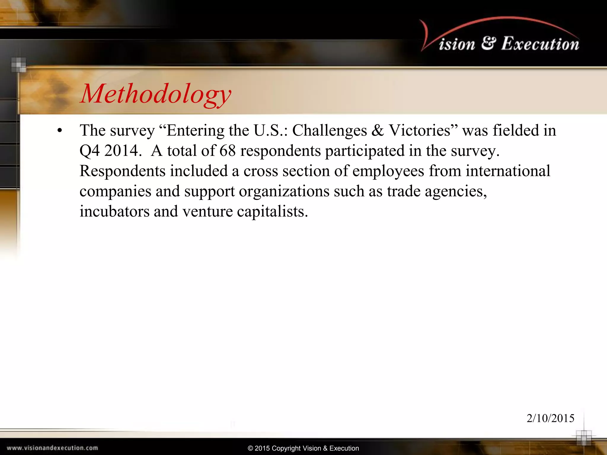 © 2015 Copyright Vision & Execution
Methodology
• The survey “Entering the U.S.: Challenges & Victories” was fielded in
Q4 2014. A total of 68 respondents participated in the survey.
Respondents included a cross section of employees from international
companies and support organizations such as trade agencies,
incubators and venture capitalists.
2/10/2015
 