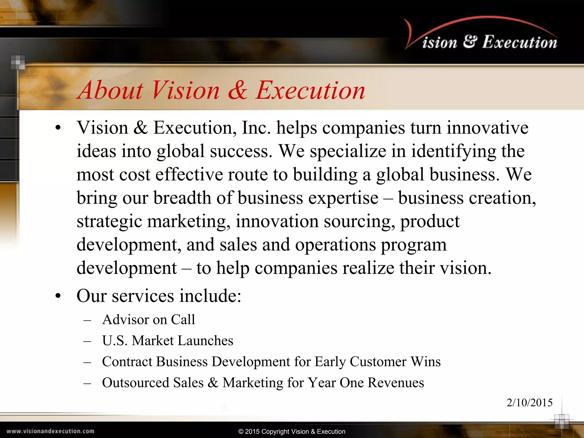 © 2015 Copyright Vision & Execution
About Vision & Execution
• Vision & Execution, Inc. helps companies turn innovative
ideas into global success. We specialize in identifying the
most cost effective route to building a global business. We
bring our breadth of business expertise – business creation,
strategic marketing, innovation sourcing, product
development, and sales and operations program
development – to help companies realize their vision.
• Our services include:
– Advisor on Call
– U.S. Market Launches
– Contract Business Development for Early Customer Wins
– Outsourced Sales & Marketing for Year One Revenues
2/10/2015
 