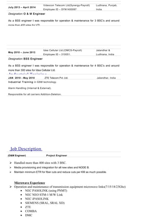 Job Description
 Handled more than 400 sites with 3 BSC.
 Media provisioning and integration for all new sites and NODE B.
 Maintain minimum ETR for fiber cuts and reduce cuts per KM as much possible.
Microwave Experience
 Operation and maintenance of transmission equipment microwave links(7/15/18/23Ghz)
• NEC PASOLINK (using PNMT)
• NEC NEO STM-1 M/W Link
• NEC iPASOLINK
• SIEMENS (SRAL, SRAL XD)
• ZTE
• COMBA
• DMC
July 2013 – April 2014
Videocon Telecom Ltd(Synergy-Payroll)
Employee ID – SYN1400097
Ludhiana, Punjab,
India
Designation: O & M Engineer
As a BSS engineer I was responsible for operation & maintenance for 3 BSC’s and around
more than 400 sites for VTL.
May 2010 – June 2013
Idea Cellular Ltd.(OMCS-Payroll)
Employee ID – 310051.
Jalandhar &
Ludhiana, India
Designation: BSS Engineer
As a BSS engineer I was responsible for operation & maintenance for 4 BSC’s and around
more than 300 sites for Idea Cellular Ltd.
Industrial Training
JAN 2010 - May 2010 ZTE Telecom Pvt. Ltd. Jalandhar, India
Industrial Training in GSM technology.
Alarm Handling (Internal & External).
Responsible for all carriers Addition-Deletion.
(O&M Engineer) Project Engineer
 