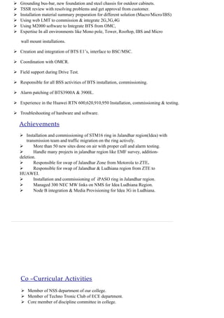 Co –Curricular Activities
 Member of NSS department of our college.
 Member of Techno Tronic Club of ECE department.
 Core member of discipline committee in college.
 Grounding bus-bar, new foundation and steel chassis for outdoor cabinets.
 TSSR review with resolving problems and get approval from customer.
 Installation material summary preparation for different solution (Macro/Micro/IBS)
 Using web LMT to commission & integrate 2G,3G,4G
 Using M2000 software to Integrate BTS from OMC,
 Expertise In all environments like Mono pole, Tower, Rooftop, IBS and Micro
wall mount installations.
 Creation and integration of BTS E1’s, interface to BSC/MSC.
 Coordination with OMCR.
 Field support during Drive Test.
 Responsible for all BSS activities of BTS installation, commissioning.
 Alarm patching of BTS3900A & 3900L.
 Experience in the Huawei RTN 600,620,910,950 Installation, commissioning & testing.
 Troubleshooting of hardware and software.
Achievements
 Installation and commissioning of STM16 ring in Jalandhar region(Idea) with
transmission team and traffic migration on the ring actively.
 More than 50 new sites done on air with proper call and alarm testing.
 Handle many projects in jalandhar region like EMF survey, addition-
deletion.
 Responsible for swap of Jalandhar Zone from Motorola to ZTE.
 Responsible for swap of Jalandhar & Ludhiana region from ZTE to
HUAWEI.
 Installation and commissioning of iPASO ring in Jalandhar region.
 Managed 300 NEC MW links on NMS for Idea Ludhiana Region.
 Node B integration & Media Provisioning for Idea 3G in Ludhiana.
 