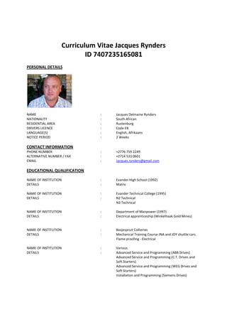 Curriculum Vitae Jacques Rynders
ID 7407235165081
PERSONAL DETAILS
NAME : Jacques Delmaine Rynders
NATIONALITY : South African
RESIDENTIAL AREA : Rustenburg
DRIVERS LICENCE : Code EB
LANGUAGE(S) : English, Afrikaans
NOTICE PERIOD : 2 Weeks
CONTACT INFORMATION
PHONE NUMBER : +2776 759 2249
ALTERNATIVE NUMBER / FAX : +2714 533 0601
EMAIL : Jacques.rynders@gmail.com
EDUCATIONAL QUALIFICATION
NAME OF INSTITUTION : Evander High School (1992)
DETAILS : Matric
NAME OF INSTITUTION : Evander Technical College (1995)
DETAILS : N2 Technical
N3 Technical
NAME OF INSTITUTION : Department of Manpower (1997)
DETAILS : Electrical apprenticeship (Winkelhaak Gold Mines)
NAME OF INSTITUTION : Bosjespruit Collieries
DETAILS : Mechanical Training Course JNA and JOY shuttle cars.
Flame proofing - Electrical
NAME OF INSTITUTION : Various
DETAILS : Advanced Service and Programming (ABB Drives)
Advanced Service and Programming (C.T. Drives and
Soft Starters)
Advanced Service and Programming (WEG Drives and
Soft Starters)
Installation and Programming (Siemens Drives)
 